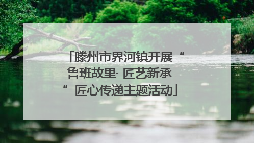 滕州市界河镇开展“鲁班故里· 匠艺新承”匠心传递主题活动