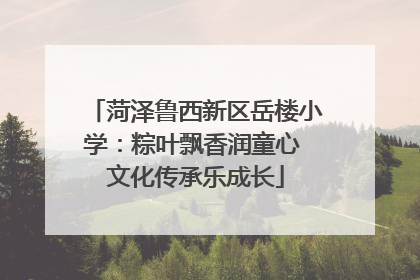 菏泽鲁西新区岳楼小学：粽叶飘香润童心 文化传承乐成长