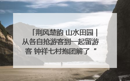荆风楚韵 山水田园｜从各自抢游客到一起留游客 钟祥七村抱团解了“乡愁”添了“乡酬”