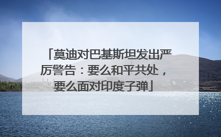 莫迪对巴基斯坦发出严厉警告：要么和平共处，要么面对印度子弹