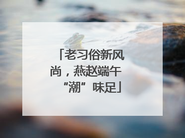 老习俗新风尚，燕赵端午“潮”味足