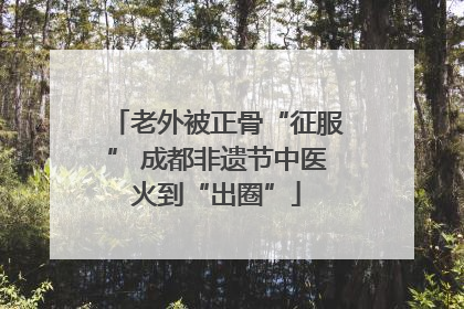 老外被正骨“征服” 成都非遗节中医火到“出圈”