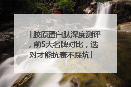 胶原蛋白肽深度测评，前5大名牌对比，选对才能抗衰不踩坑