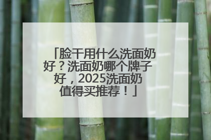脸干用什么洗面奶好？洗面奶哪个牌子好，2025洗面奶值得买推荐！