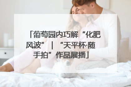 葡萄园内巧解“化肥风波”｜“天平杯·随手拍”作品展播