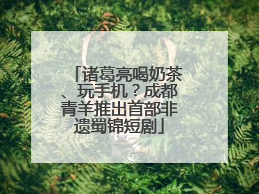 诸葛亮喝奶茶、玩手机？成都青羊推出首部非遗蜀锦短剧