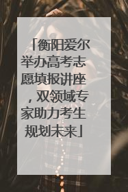 衡阳爱尔举办高考志愿填报讲座，双领域专家助力考生规划未来