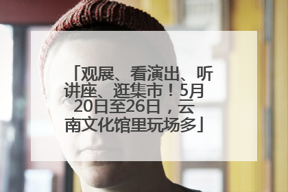 观展、看演出、听讲座、逛集市！5月20日至26日，云南文化馆里玩场多