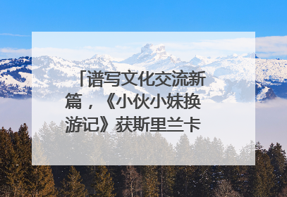 谱写文化交流新篇，《小伙小妹换游记》获斯里兰卡旅游部点赞