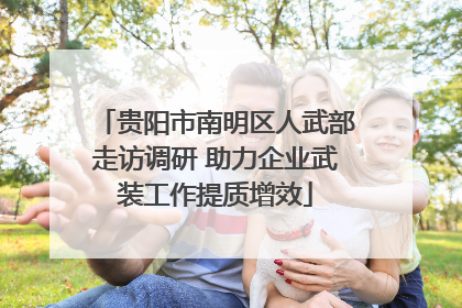 贵阳市南明区人武部走访调研 助力企业武装工作提质增效