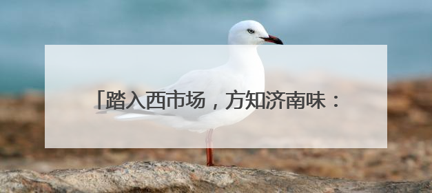 踏入西市场，方知济南味：百年商脉的变局与不变烟火