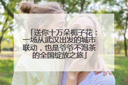 送你十万朵栀子花：一场从武汉出发的城市联动，也是爷爷不泡茶的全国绽放之旅