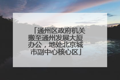 通州区政府机关搬至通州发展大厦办公，地处北京城市副中心核心区