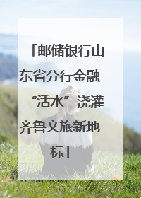 邮储银行山东省分行金融“活水”浇灌齐鲁文旅新地标