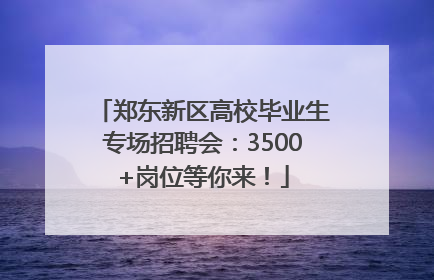 郑东新区高校毕业生专场招聘会：3500+岗位等你来！
