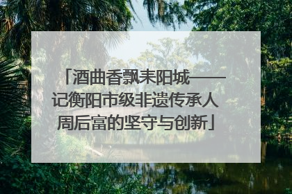 酒曲香飘耒阳城——记衡阳市级非遗传承人周后富的坚守与创新