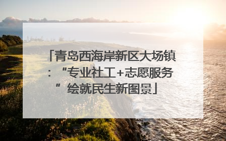 青岛西海岸新区大场镇：“专业社工+志愿服务”绘就民生新图景