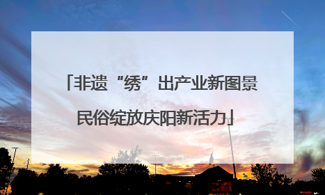 非遗“绣”出产业新图景 民俗绽放庆阳新活力
