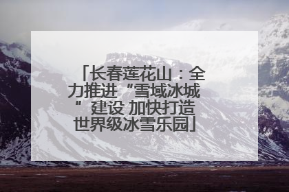 长春莲花山：全力推进“雪域冰城”建设 加快打造世界级冰雪乐园