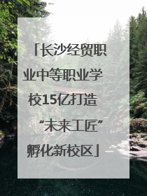 长沙经贸职业中等职业学校15亿打造“未来工匠”孵化新校区