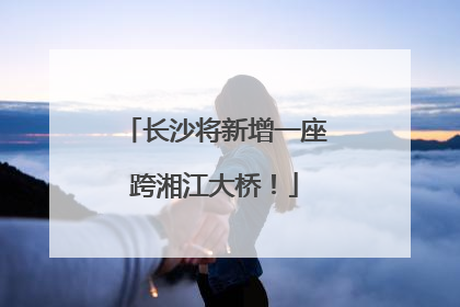 长沙将新增一座跨湘江大桥！