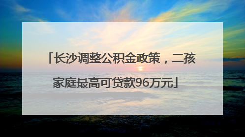 长沙调整公积金政策，二孩家庭最高可贷款96万元