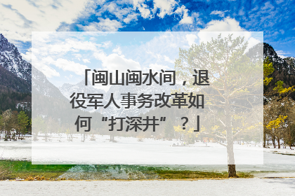 闽山闽水间，退役军人事务改革如何“打深井”？