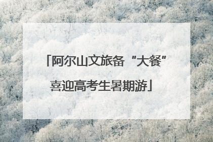 阿尔山文旅备“大餐” 喜迎高考生暑期游