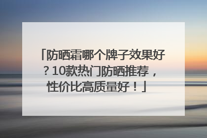 防晒霜哪个牌子效果好？10款热门防晒推荐，性价比高质量好！