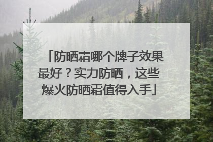 防晒霜哪个牌子效果最好？实力防晒，这些爆火防晒霜值得入手