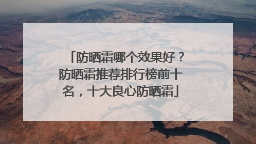 防晒霜哪个效果好？防晒霜推荐排行榜前十名，十大良心防晒霜