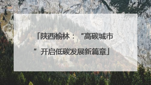 陕西榆林：“高碳城市”开启低碳发展新篇章