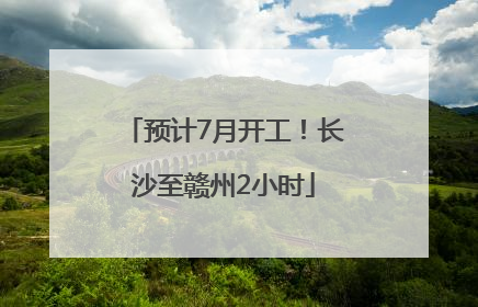 预计7月开工！长沙至赣州2小时