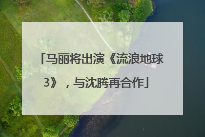 马丽将出演《流浪地球3》，与沈腾再合作