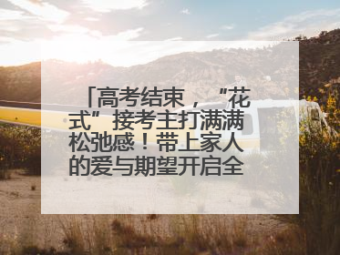 高考结束，“花式”接考主打满满松弛感！带上家人的爱与期望开启全新旅程