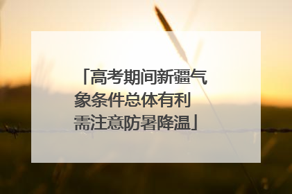 高考期间新疆气象条件总体有利 需注意防暑降温