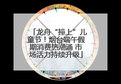 龙舟“撞上”儿童节！烟台端午假期消费热潮涌 市场活力持续升级