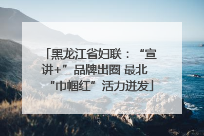 黑龙江省妇联：“宣讲+”品牌出圈 最北“巾帼红”活力迸发