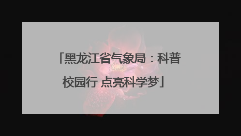 黑龙江省气象局：科普校园行 点亮科学梦
