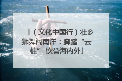 （文化中国行）壮乡狮舞闯南洋：脚踏“云桩” 饮誉海内外