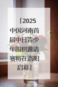 2025中国河南首届中日青少年围棋邀请赛将在洛阳启幕