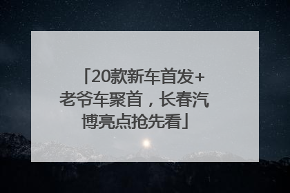 20款新车首发+老爷车聚首，长春汽博亮点抢先看