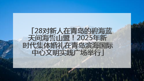 28对新人在青岛的碧海蓝天间海誓山盟！2025年新时代集体婚礼在青岛滨海国际中心文明实践广场举行