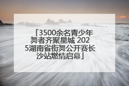 3500余名青少年舞者齐聚星城 2025湖南省街舞公开赛长沙站燃情启幕