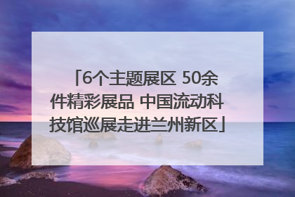 6个主题展区 50余件精彩展品 中国流动科技馆巡展走进兰州新区