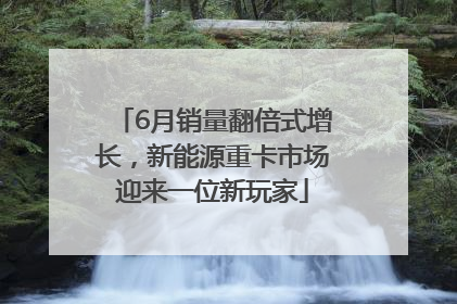6月销量翻倍式增长，新能源重卡市场迎来一位新玩家