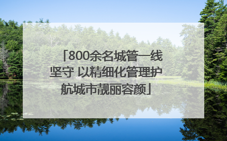 800余名城管一线坚守 以精细化管理护航城市靓丽容颜